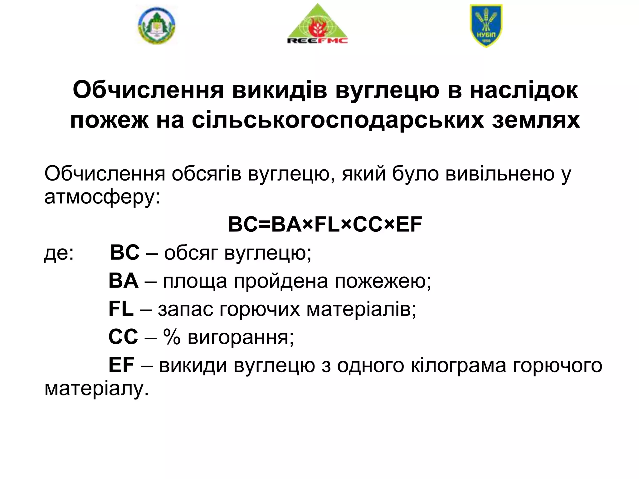 Обчислення викидів вуглецю в наслідок
пожеж на сільськогосподарських землях
Обчислення обсягів вуглецю, який було вивільнено у
атмосферу:
BC=BA×FL×CC×EF
де: ВС – обсяг вуглецю;
BA – площа пройдена пожежею;
FL – запас горючих матеріалів;
CC – % вигорання;
EF – викиди вуглецю з одного кілограма горючого
матеріалу.
 