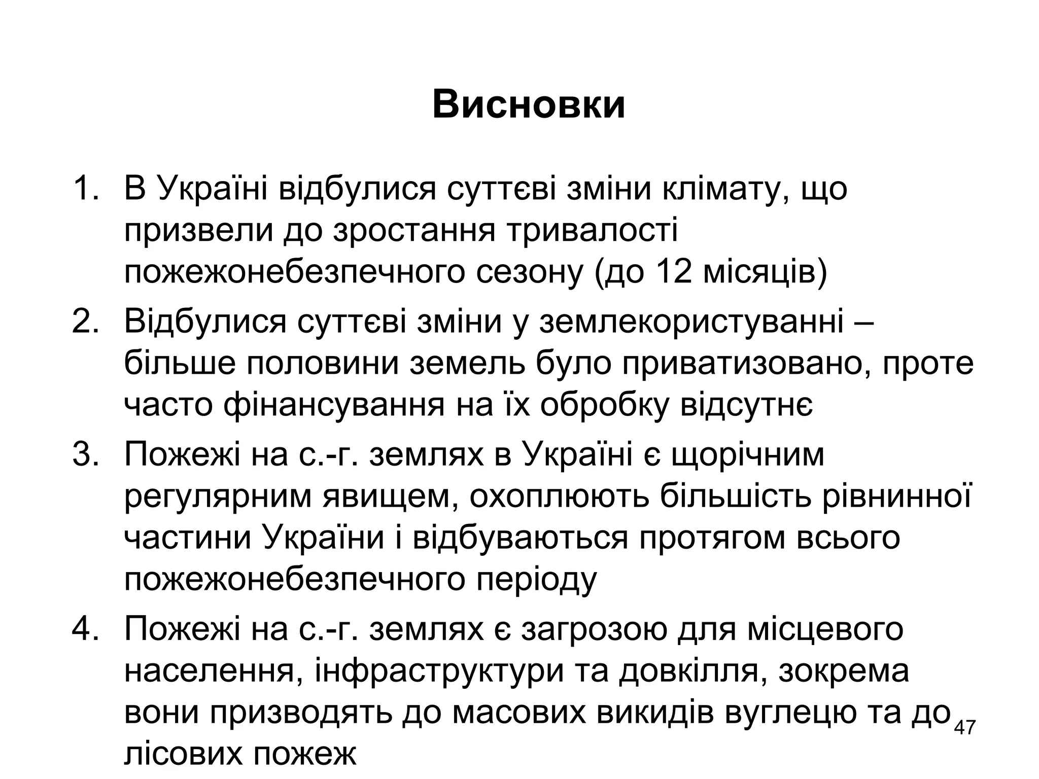 Висновки
1. В Україні відбулися суттєві зміни клімату, що
призвели до зростання тривалості
пожежонебезпечного сезону (до 12 місяців)
2. Відбулися суттєві зміни у землекористуванні –
більше половини земель було приватизовано, проте
часто фінансування на їх обробку відсутнє
3. Пожежі на с.-г. землях в Україні є щорічним
регулярним явищем, охоплюють більшість рівнинної
частини України і відбуваються протягом всього
пожежонебезпечного періоду
4. Пожежі на с.-г. землях є загрозою для місцевого
населення, інфраструктури та довкілля, зокрема
вони призводять до масових викидів вуглецю та до
лісових пожеж
47
 