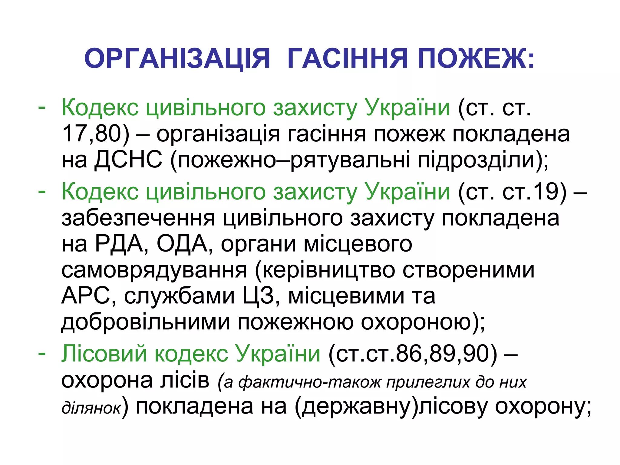 ОРГАНІЗАЦІЯ ГАСІННЯ ПОЖЕЖ:
- Кодекс цивільного захисту України (ст. ст.
17,80) – організація гасіння пожеж покладена
на ДСНС (пожежно–рятувальні підрозділи);
- Кодекс цивільного захисту України (ст. ст.19) –
забезпечення цивільного захисту покладена
на РДА, ОДА, органи місцевого
самоврядування (керівництво створеними
АРС, службами ЦЗ, місцевими та
добровільними пожежною охороною);
- Лісовий кодекс України (ст.ст.86,89,90) –
охорона лісів (а фактично-також прилеглих до них
ділянок) покладена на (державну)лісову охорону;
 