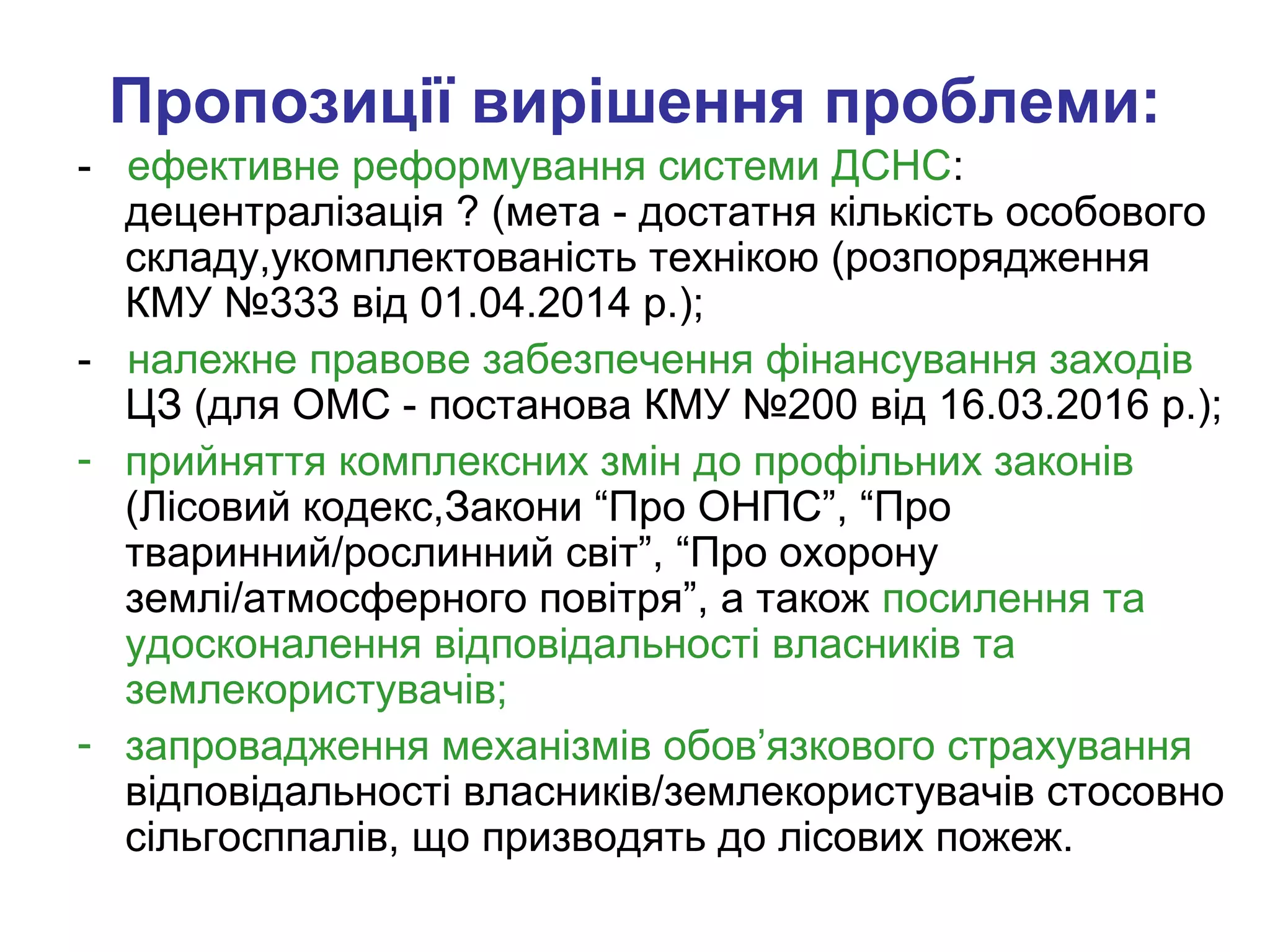 Пропозиції вирішення проблеми:
- ефективне реформування системи ДСНС:
децентралізація ? (мета - достатня кількість особового
складу,укомплектованість технікою (розпорядження
КМУ №333 від 01.04.2014 р.);
- належне правове забезпечення фінансування заходів
ЦЗ (для ОМС - постанова КМУ №200 від 16.03.2016 р.);
- прийняття комплексних змін до профільних законів
(Лісовий кодекс,Закони “Про ОНПС”, “Про
тваринний/рослинний світ”, “Про охорону
землі/атмосферного повітря”, а також посилення та
удосконалення відповідальності власників та
землекористувачів;
- запровадження механізмів обов’язкового страхування
відповідальності власників/землекористувачів стосовно
сільгосппалів, що призводять до лісових пожеж.
 