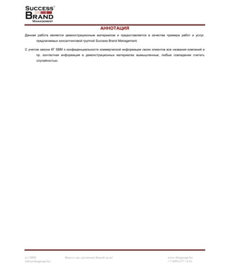 (c) SBM Вместе мы достигнем Вашей цели! www.sbmgroup.biz
info@sbmgroup.biz +7 (499) 677 14 81
АННОТАЦИЯ
Данная работа является демонстрационным материалом и предоставляется в качестве примера работ и услуг,
предлагаемых консалтинговой группой Success Brand Management.
С учетом закона КГ SBM о конфиденциальности коммерческой информации своих клиентов все названия компаний и
пр. контактная информация в демонстрационных материалах вымышленные, любые совпадения считать
случайностью.