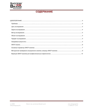 (c) SBM Вместе мы достигнем Вашей цели! www.sbmgroup.biz
info@sbmgroup.biz +7 (499) 677 14 81
СОДЕРЖАНИЕ
ЦЕЛЕПОЛАГАНИЕ ........................................................................................................................................................................4
Проблема ...................................................................................................................................................................................4
Цель исследования ...................................................................................................................................................................4
Задачи исследования................................................................................................................................................................4
Метод исследования .................................................................................................................................................................4
Объект исследования ...............................................................................................................................................................4
Предмет исследования.............................................................................................................................................................4
Ожидаемые результаты............................................................................................................................................................4
SWOT-анализ.............................................................................................................................................................................6
Основные параметры SWOT-анализа.....................................................................................................................................7
Методология проведения ситуационного анализа, матрицы SWOT-анализа.....................................................................9
Вариации SWOT-анализа для профессиональных маркетологов......................................................................................14