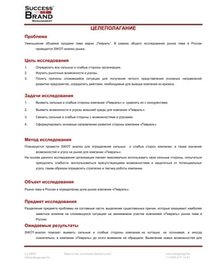 (c) SBM Вместе мы достигнем Вашей цели! www.sbmgroup.biz
info@sbmgroup.biz +7 (499) 677 14 81
ЦЕЛЕПОЛАГАНИЕ
Проблема
Уменьшение объемов продажи пива марки „Пивраль”. В рамках общего исследования рынка пива в России
проводится SWOT-анализ рынка.
Цель исследования
1. Определить все сильные и слабые стороны организации.
2. Изучить рыночные возможности и угрозы.
3. Понять причины сложившейся ситуации для получения четкого представления основных направлений
развития предприятия, определить действия, необходимые для вывода компании из кризиса.
Задачи исследования
1. Выявить сильные и слабые стороны компании «Пивраль» и сравнить их с конкурентами;
2. Выявить возможности и угрозы внешней среды для компании «Пивраль»;
3. Связать сильные и слабые стороны с возможностями и угрозами;
4. Сформулировать основные направления развития стороны компании «Пивраль».
Метод исследования
Планируется провести SWOT анализ для определения сильных и слабых сторон компании, а также изучения
возможностей и угроз на рынке для компании «Пивраль»;
На основе данного исследования организация сможет максимально использовать свои сильные стороны, попытаться
преодолеть слабости, воспользоваться присутствующими возможностями и защититься от потенциальных
угроз, таким образом определить стратегию и тактику роботы компании.
Объект исследования
Рынок пива в России и определение доли рынка компании «Пивраль».
Предмет исследования
Разделение предмета проблемы на составные части, выделение существенных причин, которые оказывают наиболее
заметное влияние на сложившуюся ситуацию на занимаемом участке компанией «Пивраль» рынка пива в
России.
Ожидаемые результаты
SWOT-анализ поможет выявить сильные и слабые стороны компании, на которые, не осознавая, а иногда
сознательно, в компании «Пивраль» до этого внимание не обращали. Выявление новых возможностей для