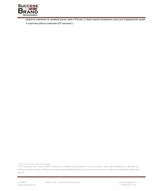 (c) SBM Вместе мы достигнем Вашей цели! www.sbmgroup.biz
info@sbmgroup.biz +7 (499) 677 14 81
развития компании на целевом рынке пива в России, а также оценки возможных угроз для определения целей
и стратегии роботы компании (ОТ-анализа1).
1 ОТ-анализа это часть SWOT-анализа, которая используется в том случае, если нет компании, и делается
только анализ рынка. В данном анализе рассматриваются только возможности и угрозы на данном сегменте
рынка.