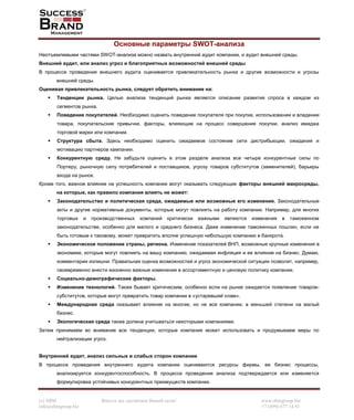 (c) SBM Вместе мы достигнем Вашей цели! www.sbmgroup.biz
info@sbmgroup.biz +7 (499) 677 14 81
Основные параметры SWOT-анализа
Неотъемлемыми частями SWOT-анализа можно назвать внутренний аудит компании, и аудит внешней среды.
Внешний аудит, или анализ угроз и благоприятных возможностей внешней среды
В процессе проведения внешнего аудита оценивается привлекательность рынка и другие возможности и угрозы
внешней среды.
Оценивая привлекательность рынка, следует обратить внимание на:
Тенденции рынка. Целью анализа тенденций рынка является описание развития спроса в каждом из
сегментов рынка.
Поведение покупателей. Необходимо оценить поведение покупателя при покупке, использовании и владении
товара, покупательские привычки, факторы, влияющие на процесс совершения покупки, анализ имиджа
торговой марки или компании.
Структура сбыта. Здесь необходимо оценить ожидаемое состояние сети дистрибьюции, ожидания и
мотивацию партнеров кампании.
Конкурентную среду. Не забудьте оценить в этом разделе анализа все четыре конкурентные силы по
Портеру, рыночную силу потребителей и поставщиков, угрозу товаров субститутов (заменителей), барьеры
входа на рынок.
Кроме того, важное влияние на успешность компании могут оказывать следующие факторы внешней макросреды,
на которые, как правило компания влиять не может:
Законодательство и политическая среда, ожидаемые или возможные его изменения. Законодательные
акты и другие нормативные документы, которые могут повлиять на работу компании. Например, для многих
торговых и производственных компаний критически важными являются изменения в таможенном
законодательстве, особенно для малого и среднего бизнеса. Даже изменение таможенных пошлин, если не
быть готовым к таковому, может превратить вполне успешную небольшую компанию в банкрота.
Экономическое положение страны, региона. Изменение показателей ВНП, возможные крупные изменения в
экономике, которые могут повлиять на вашу компанию, ожидаемая инфляция и ее влияние на бизнес. Думаю,
комментарии излишни. Правильная оценка возможностей и угроз экономической ситуации позволит, например,
своевременно внести жизненно важные изменения в ассортиментную и ценовую политику компании.
Социально-демографические факторы.
Изменение технологий. Также бывает критическим, особенно если на рынке ожидается появление товаров-
субститутов, которые могут превратить товар компании в «устаревший хлам».
Международная среда оказывает влияние на многие, но не все компании, в меньшей степени на малый
бизнес.
Экологическая среда также должна учитываться некоторыми компаниями.
Затем принимаем во внимание все тенденции, которые компания может использовать и продумываем меры по
нейтрализации угроз.
Внутренний аудит, анализ сильных и слабых сторон компании
В процессе проведения внутреннего аудита компании оцениваются ресурсы фирмы, ее бизнес процессы,
анализируется конкурентоспособность. В процессе проведения анализа подтверждается или изменяется
формулировка устойчивых конкурентных преимуществ компании.