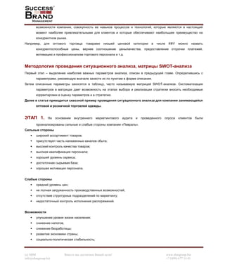 (c) SBM Вместе мы достигнем Вашей цели! www.sbmgroup.biz
info@sbmgroup.biz +7 (499) 677 14 81
возможности компании, совокупность ее навыков процессов и технологий, которые являются в настоящий
момент наиболее привлекательными для клиентов и которые обеспечивают наибольшее преимущество на
конкурентном рынке.
Например, для оптового торговца товарами низшей ценовой категории в числе КФУ можно назвать
конкурентоспособные цены, вернее соотношение цены/качества, предоставление отсрочки платежей,
мотивацию и профессионализм торгового персонала и т.д.
Методология проведения ситуационного анализа, матрицы SWOT-анализа
Первый этап – выделение наиболее важных параметров анализа, описан в предыдущей главе. Определившись с
параметрами, рекомендую вначале занести их по пунктам в форме описания.
Затем описанные параметры заносятся в таблицу, часто называемую матрицей SWOT-анализа. Систематизация
параметров в матрицах дает возможность на этапах выбора и реализации стратегии вносить необходимые
корректировки в оценку параметров и в стратегию.
Далее в статье приводится сквозной пример проведения ситуационного анализа для компании занимающейся
оптовой и розничной торговлей одежды.
ЭТАП 1. На основании внутреннего маркетингового аудита и проведенного опроса клиентов были
проанализированы сильные и слабые стороны компании «Пивраль».
Сильные стороны
широкий ассортимент товаров;
присутствует часть налаженных каналов сбыта;
высокий контроль качества товаров;
высокая квалификация персонала;
хороший уровень сервиса;
достаточная сырьевая база;
хорошая мотивация персонала.
Слабые стороны
средний уровень цен;
не полная загруженность производственных возможностей;
отсутствие структурных подразделений по маркетингу;
недостаточный контроль исполнения распоряжений.
Возможности
улучшение уровня жизни населения;
снижение налогов;
снижение безработицы;
развитие экономики страны;
социально-политическая стабильность;