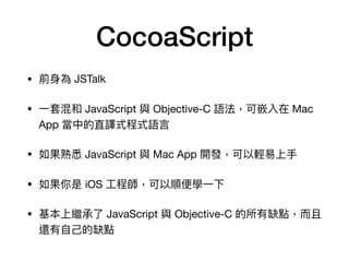 CocoaScript
• 前⾝身為 JSTalk

• ⼀一套混和 JavaScript 與 Objective-C 語法，可嵌入在 Mac
App 當中的直譯式程式語⾔言

• 如果熟悉 JavaScript 與 Mac App 開發，可以輕易易上⼿手

• 如果你是 iOS ⼯工程師，可以順便便學⼀一下

• 基本上繼承了了 JavaScript 與 Objective-C 的所有缺點，⽽而且
還有⾃自⼰己的缺點
 