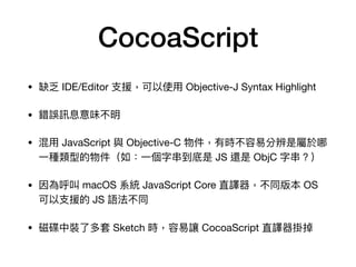 CocoaScript
• 缺乏 IDE/Editor ⽀支援，可以使⽤用 Objective-J Syntax Highlight

• 錯誤訊息意味不明

• 混⽤用 JavaScript 與 Objective-C 物件，有時不容易易分辨是屬於哪
⼀一種類型的物件（如：⼀一個字串串到底是 JS 還是 ObjC 字串串？）

• 因為呼叫 macOS 系統 JavaScript Core 直譯器，不同版本 OS
可以⽀支援的 JS 語法不同

• 磁碟中裝了了多套 Sketch 時，容易易讓 CocoaScript 直譯器掛掉
 