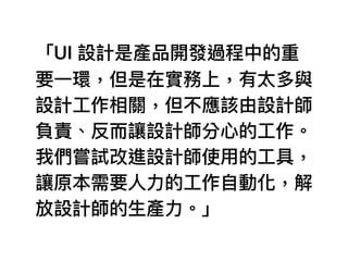 「UI 設計是產品開發過程中的重
要⼀一環，但是在實務上，有太多與
設計⼯工作相關，但不應該由設計師
負責、反⽽而讓設計師分⼼心的⼯工作。
我們嘗試改進設計師使⽤用的⼯工具，
讓原本需要⼈人⼒力力的⼯工作⾃自動化，解
放設計師的⽣生產⼒力力。」
 