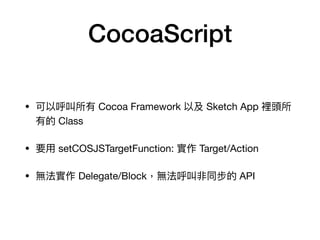 CocoaScript
• 可以呼叫所有 Cocoa Framework 以及 Sketch App 裡頭所
有的 Class

• 要⽤用 setCOSJSTargetFunction: 實作 Target/Action

• 無法實作 Delegate/Block，無法呼叫非同步的 API
 