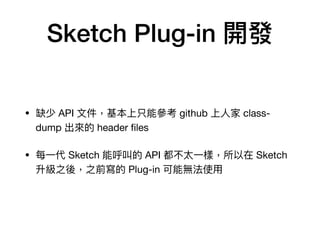 Sketch Plug-in 開發
• 缺少 API ⽂文件，基本上只能參參考 github 上⼈人家 class-
dump 出來來的 header ﬁles

• 每⼀一代 Sketch 能呼叫的 API 都不太⼀一樣，所以在 Sketch
升級之後，之前寫的 Plug-in 可能無法使⽤用
 