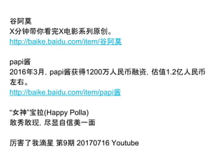 谷阿莫
X分钟带你看完X电影系列原创。
http://baike.baidu.com/item/谷阿莫
papi酱
2016年3月，papi酱获得1200万人民币融资，估值1.2亿人民币
左右。
http://baike.baidu.com/item/papi酱
“女神”宝拉(Happy Polla)
敢秀敢现，尽显自信美一面
厉害了我滴星 第9期 20170716 Youtube
 