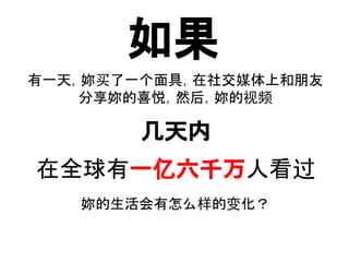 如果
有一天，妳买了一个面具，在社交媒体上和朋友
分享妳的喜悦，然后，妳的视频
在全球有一亿六千万人看过
几天内
妳的生活会有怎么样的变化？
..
 
