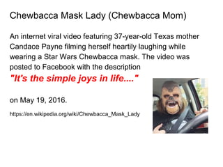 Chewbacca Mask Lady (Chewbacca Mom)
An internet viral video featuring 37-year-old Texas mother
Candace Payne filming herself heartily laughing while
wearing a Star Wars Chewbacca mask. The video was
posted to Facebook with the description
"It's the simple joys in life...."
on May 19, 2016.
https://en.wikipedia.org/wiki/Chewbacca_Mask_Lady
 