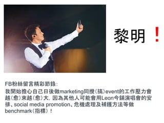 黎明！
FB粉絲留言精彩節錄：
我開始擔心自己日後做marketing同攪（搞）event的工作壓力會
越（愈）來越（愈）大，因為其他人可能會用Leon今鋪演唱會的安
排、social media promotion、危機處理及補鑊方法等做
benchmark（指標）！
 