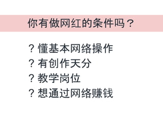 你有做网红的条件吗？
? 懂基本网络操作
? 有创作天分
? 教学岗位
? 想通过网络赚钱
 