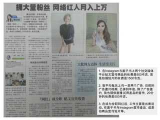 1. 在Instagram与面子书上两个社交媒体
平台贴文宣传商品的收费是800令吉，若
是拍摄短片的收费是1500令吉。
2. 我平均每天上传一至两个广告，目前的
广告邀约档期，已排到年底。除了广告邀
约，我也提供直播试用產品的宣传，20分
钟的收费是500令吉。
3. 在成为全职网红后，工作主要是出席活
动、在面子书与Instagram宣传產品，或是
拍商品宣传短片等。
 
