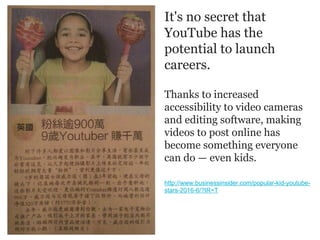 It's no secret that
YouTube has the
potential to launch
careers.
Thanks to increased
accessibility to video cameras
and editing software, making
videos to post online has
become something everyone
can do — even kids.
http://www.businessinsider.com/popular-kid-youtube-
stars-2016-6/?IR=T
 