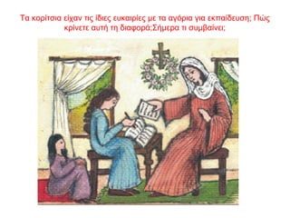 Τα κορίτσια είχαν τις ίδιες ευκαιρίες με τα αγόρια για εκπαίδευση; Πώς
κρίνετε αυτή τη διαφορά;Σήμερα τι συμβαίνει;
 