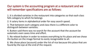 Our system is the accounting program at a restaurant and we
will remember specifications are as follows:
1. It is divided varieties in the restaurant into categories so that each class
falls category to which he belongs
2. It salary items in alphabetical order for easy search speed.
3. That between each category and class there is a different color to
distinguish between varieties.
4. Button said there was no search for the account that the account be
automatic even saves time and effort.
5. No reboot button in order to restore everything to his place and we chose
the button on the image format to easily recognizable to all.
6. We chose place (account) under the list of rice because this place that are
found by the eye at the end of the request.
 