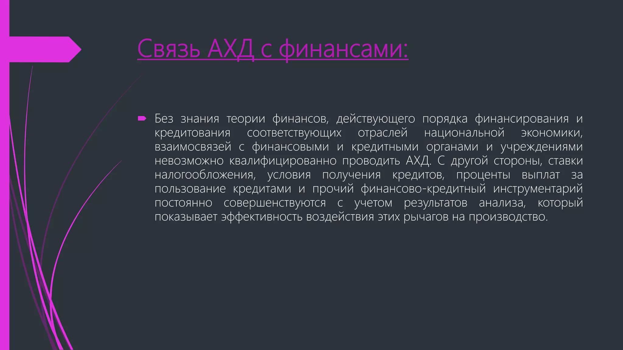 Связь АХД с финансами:
 Без знания теории финансов, действующего порядка финансирования и
кредитования соответствующих отраслей национальной экономики,
взаимосвязей с финансовыми и кредитными органами и учреждениями
невозможно квалифицированно проводить АХД. С другой стороны, ставки
налогообложения, условия получения кредитов, проценты выплат за
пользование кредитами и прочий финансово-кредитный инструментарий
постоянно совершенствуются с учетом результатов анализа, который
показывает эффективность воздействия этих рычагов на производство.
 