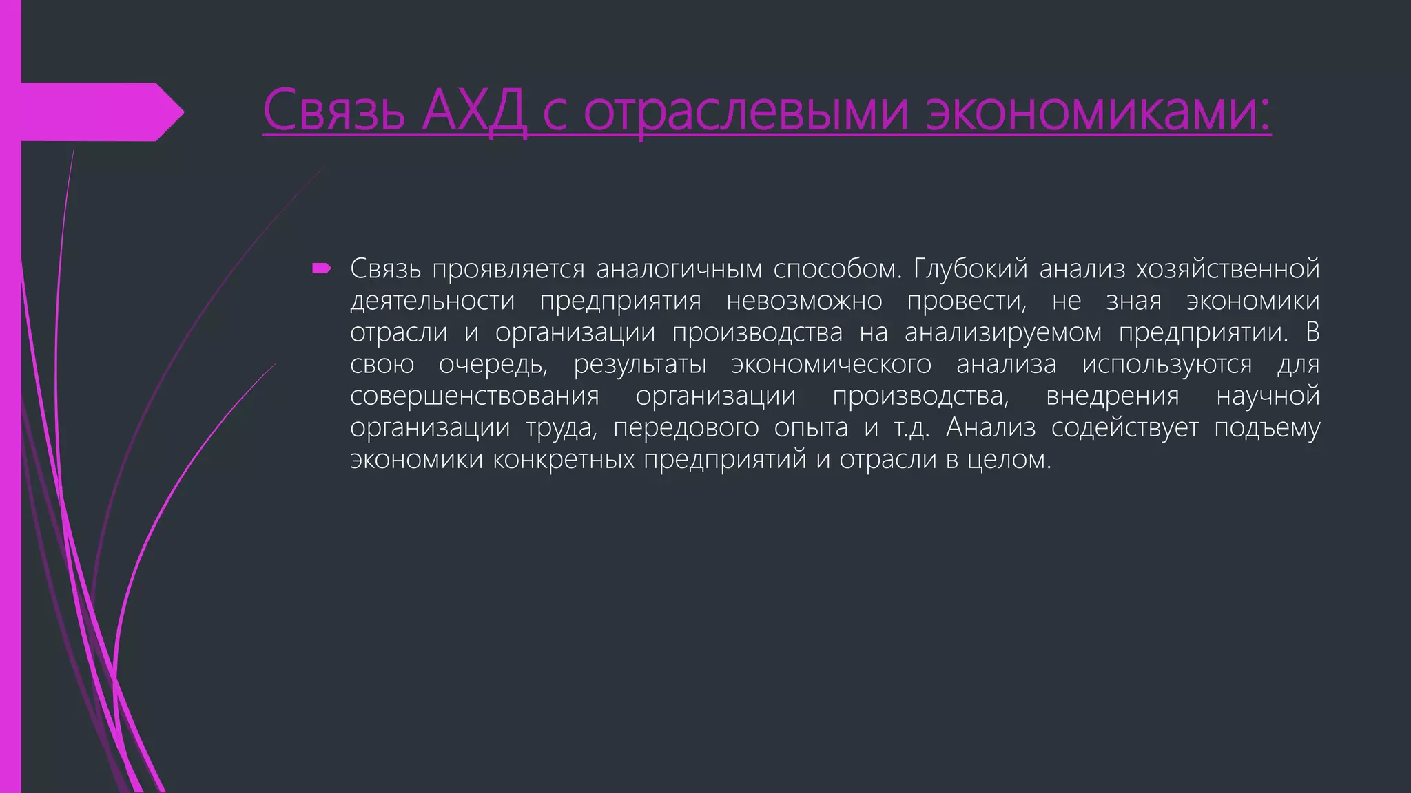 Связь АХД с отраслевыми экономиками:
 Связь проявляется аналогичным способом. Глубокий анализ хозяйственной
деятельности предприятия невозможно провести, не зная экономики
отрасли и организации производства на анализируемом предприятии. В
свою очередь, результаты экономического анализа используются для
совершенствования организации производства, внедрения научной
организации труда, передового опыта и т.д. Анализ содействует подъему
экономики конкретных предприятий и отрасли в целом.
 