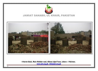 JAMIAT SANABIL UL KHAIR, PAKISTAN
4-Karim block, Main Wahdat road, Allama Iqbal Town, Lahore – Pakistan.
info@jsk.org.pk,www.jsk.org.pk
5
 