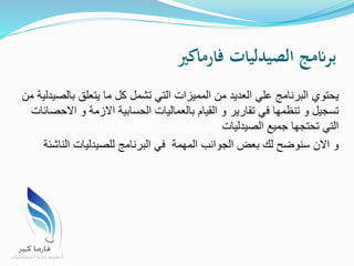 ‫فارماكري‬ ‫الصيدليات‬ ‫برانمج‬
‫بالص‬ ‫يتعلق‬ ‫ما‬ ‫كل‬ ‫تشمل‬ ‫التي‬ ‫المميزات‬ ‫من‬ ‫العديد‬ ‫علي‬ ‫البرنامج‬ ‫يحتوي‬‫من‬ ‫يدلية‬
‫اال‬ ‫و‬ ‫االزمة‬ ‫الحسابية‬ ‫بالعماليات‬ ‫القيام‬ ‫و‬ ‫تقارير‬ ‫في‬ ‫تنظمها‬ ‫و‬ ‫تسجيل‬‫حصائات‬
‫الصيدليات‬ ‫جميع‬ ‫تحتجها‬ ‫التي‬
‫الناش‬ ‫للصيدليات‬ ‫البرنامج‬ ‫في‬ ‫المهمة‬ ‫الجوانب‬ ‫بعض‬ ‫لك‬ ‫سنوضح‬ ‫االن‬ ‫و‬‫ئة‬
 