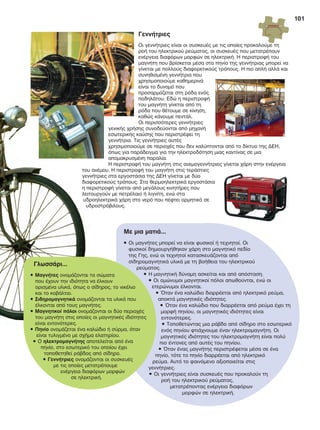 101
Γεννήτριες
Οι γεννήτριες είναι οι συσκευές με τις οποίες προκαλούμε τη
ροή του ηλεκτρικού ρεύματος, οι συσκευές που μετατρέπουν
ενέργεια διαφόρων μορφών σε ηλεκτρική. Η περιστροφή του
μαγνήτη που βρίσκεται μέσα στο πηνίο της γεννήτριας μπορεί να
γίνεται με πολλούς διαφορετικούς τρόπους. Η πιο απλή αλλά και
συνηθισμένη γεννήτρια που
χρησιμοποιούμε καθημερινά
είναι το δυναμό που
προσαρμόζεται στη ρόδα ενός
ποδηλάτου. Εδώ η περιστροφή
του μαγνήτη γίνεται από τη
ρόδα που θέτουμε σε κίνηση,
καθώς κάνουμε πεντάλ.
Οι περισσότερες γεννήτριες
γενικής χρήσης συνοδεύονται από μηχανή
εσωτερικής καύσης που περιστρέφει τη
γεννήτρια. Τις γεννήτριες αυτές
χρησιμοποιούμε σε περιοχές που δεν καλύπτονται από το δίκτυο της ΔΕΗ,
όπως για παράδειγμα για την ηλεκτροδότηση μιας καντίνας σε μια
απομακρυσμένη παραλία.
Η περιστροφή του μαγνήτη στις ανεμογεννήτριες γίνεται χάρη στην ενέργεια
του ανέμου. Η περιστροφή του μαγνήτη στις τεράστιες
γεννήτριες στα εργοστάσια της ΔΕΗ γίνεται με δύο
διαφορετικούς τρόπους. Στα θερμοηλεκτρικά εργοστάσια
η περιστροφή γίνεται από μεγάλους κινητήρες που
λειτουργούν με πετρέλαιο ή λιγνίτη, ενώ στα
υδροηλεκτρικά χάρη στο νερό που πέφτει ορμητικά σε
υδροστρόβιλους.
του ανέμου. Η περιστροφή του μαγνήτη στις τεράστιες
γεννήτριες στα εργοστάσια της ΔΕΗ γίνεται με δύο
διαφορετικούς τρόπους. Στα θερμοηλεκτρικά εργοστάσια
η περιστροφή γίνεται από μεγάλους κινητήρες που
λειτουργούν με πετρέλαιο ή λιγνίτη, ενώ στα
υδροηλεκτρικά χάρη στο νερό που πέφτει ορμητικά σε
υδροστρόβιλους.
Με μια ματιά...
• Οι μαγνήτες μπορεί να είναι φυσικοί ή τεχνητοί. Οι
φυσικοί δημιουργήθηκαν χάρη στο μαγνητικό πεδίο
της Γης, ενώ οι τεχνητοί κατασκευάζονται από
σιδηρομαγνητικά υλικά με τη βοήθεια του ηλεκτρικού
ρεύματος.
• Η μαγνητική δύναμη ασκείται και από απόσταση.
• Οι ομώνυμοι μαγνητικοί πόλοι απωθούνται, ενώ οι
ετερώνυμοι έλκονται.
• Όταν ένα καλώδιο διαρρέεται από ηλεκτρικό ρεύμα,
αποκτά μαγνητικές ιδιότητες.
• Όταν ένα καλώδιο που διαρρέεται από ρεύμα έχει τη
μορφή πηνίου, οι μαγνητικές ιδιότητες είναι
εντονότερες.
• Τοποθετώντας μια ράβδο από σίδηρο στο εσωτερικό
ενός πηνίου φτιάχνουμε έναν ηλεκτρομαγνήτη. Οι
μαγνητικές ιδιότητες του ηλεκτρομαγνήτη είναι πολύ
πιο έντονες από αυτές του πηνίου.
• Όταν ένας μαγνήτης περιστρέφεται μέσα σε ένα
πηνίο, τότε το πηνίο διαρρέεται από ηλεκτρικό
ρεύμα. Αυτό το φαινόμενο αξιοποιείται στις
γεννήτριες.
• Οι γεννήτριες είναι συσκευές που προκαλούν τη
ροή του ηλεκτρικού ρεύματος,
μετατρέποντας ενέργεια διαφόρων
μορφών σε ηλεκτρική.
Γλωσσάρι...
• Μαγνήτες ονομάζονται τα σώματα
που έχουν την ιδιότητα να έλκουν
ορισμένα υλικά, όπως ο σίδηρος, το νικέλιο
και το κοβάλτιο.
• Σιδηρομαγνητικά ονομάζονται τα υλικά που
έλκονται από τους μαγνήτες.
• Μαγνητικοί πόλοι ονομάζονται οι δύο περιοχές
του μαγνήτη στις οποίες οι μαγνητικές ιδιότητες
είναι εντονότερες.
• Πηνίο ονομάζεται ένα καλώδιο ή σύρμα, όταν
είναι τυλιγμένο με σχήμα ελατηρίου.
• Ο ηλεκτρομαγνήτης αποτελείται από ένα
πηνίο, στο εσωτερικό του οποίου έχει
τοποθετηθεί ράβδος από σίδηρο.
• Γεννήτριες ονομάζονται οι συσκευές
με τις οποίες μετατρέπουμε
ενέργεια διαφόρων μορφών
σε ηλεκτρική.
FYSIKA ST DIM MATHITI.indb 101 1/23/2013 8:29:37 PM
 