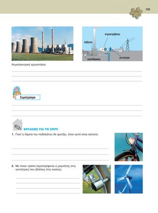 135
1.	 Γιατί η λάμπα του ποδηλάτου δε φωτίζει, όταν αυτό είναι ακίνητο;
_______________________________________________________________________________________________________________________________________________
_______________________________________________________________________________________________________________________________________________
_______________________________________________________________________________________________________________________________________________
2.	 Με ποιον τρόπο περιστρέφεται ο μαγνήτης στις
γεννήτριες που βλέπεις στις εικόνες;
________________________________________________________________________________________________
________________________________________________________________________________________________
________________________________________________________________________________________________
________________________________________________________________________________________________
λέβητας
ατμοστρόβιλος
γαιάνθρακας
γεννήτρια
Ατμοηλεκτρικό εργοστάσιο
_________________________________________________________________________________________________________________________________________________________________________________________________
_________________________________________________________________________________________________________________________________________________________________________________________________
_________________________________________________________________________________________________________________________________________________________________________________________________
Συμπέρασμα
_________________________________________________________________________________________________________________________________________________________________________________________________
_________________________________________________________________________________________________________________________________________________________________________________________________
_________________________________________________________________________________________________________________________________________________________________________________________________
. ΕΡΓΑΣΙΕΣ ΓΙΑ ΤΟ ΣΠΙΤΙ
FYSIKA ST DIMOT ERGASION.indb 135 27/12/2012 11:50:35 πμ
 
