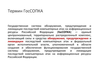 Термин	ГосСОПКА
Государственная система обнаружения, предупреждения и
ликвидации последствий компьютерных атак на информационные
ресурсы Российской Федерации (ГосСОПКА) — единый
централизованный, территориально распределенный комплекс,
включающий силы и средства обнаружения, предупреждения и
ликвидации последствий компьютерных атак и федеральный
орган исполнительной власти, уполномоченный в области
создания и обеспечения функционирования государственной
системы обнаружения, предупреждения и ликвидации
последствий компьютерных атак на информационные ресурсы
Российской Федерации.
 