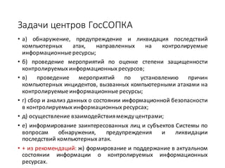 Задачи	центров	ГосСОПКА
• а) обнаружение, предупреждение и ликвидация последствий
компьютерных атак, направленных на контролируемые
информационные ресурсы;
• б) проведение мероприятий по оценке степени защищенности
контролируемых информационных ресурсов;
• в) проведение мероприятий по установлению причин
компьютерных инцидентов, вызванных компьютерными атаками на
контролируемые информационные ресурсы;
• г) сбор и анализ данных о состоянии информационной безопасности
в контролируемых информационных ресурсах;
• д) осуществление взаимодействиямеждуцентрами;
• е) информирование заинтересованных лиц и субъектов Системы по
вопросам обнаружения, предупреждения и ликвидации
последствий компьютерных атак.
• + из рекомендаций: ж) формирование и поддержание в актуальном
состоянии информации о контролируемых информационных
ресурсах.
 