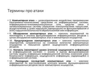 Термины	про	атаки
• 2. Компьютерная атака — целенаправленное воздействие программными
(программно-техническими) средствами на информационные системы,
информационно-телекоммуникационные сети, средства связи и
автоматизированные системы управления технологическими процессами,
осуществляемое в целях нарушения (прекращения) их функционирования и
(или) нарушения безопасности обрабатываемой ими информации.
• 9. Обнаружение компьютерных атак — комплекс мероприятий по
мониторингу и анализу функционирования информационных ресурсов с
целью обнаружения компьютерных атак и компьютерных инцидентов.
• 10. Предупреждение компьютерных атак — комплекс превентивных
мероприятий, направленных на снижение количества компьютерных
инцидентов и повышение уровня защищенности информационных
ресурсов.
• 11. Контроль (мониторинг) уровня (степени) защищенности информации
(в информационной системе) — анализ и оценка функционирования
системы защиты информации информационной системы, изменения угроз
безопасности информации, защищенности информации, содержащейся в
информационной системе.
• 12. Ликвидация последствий компьютерных атак — комплекс
мероприятий по восстановлению штатного режима функционирования
информационных ресурсов после компьютерных инцидентов.
 