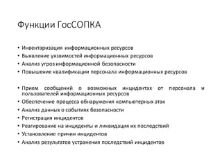 Функции	ГосСОПКА
• Инвентаризация информационных ресурсов
• Выявление уязвимостей информационных ресурсов
• Анализ угроз информационной безопасности
• Повышение квалификации персонала информационных ресурсов
• Прием сообщений о возможных инцидентах от персонала и
пользователей информационных ресурсов
• Обеспечение процесса обнаружения компьютерных атак
• Анализ данных о событиях безопасности
• Регистрация инцидентов
• Реагирование на инциденты и ликвидация их последствий
• Установление причин инцидентов
• Анализ результатов устранения последствий инцидентов
 