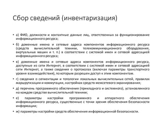 Сбор	сведений	(инвентаризация)
• а) ФИО, должности и контактные данные лиц, ответственных за функционирование
информационного ресурса;
• б) доменные имена и сетевые адреса компонентов информационного ресурса
(средств вычислительной техники, телекоммуникационного оборудования,
виртуальных машин и т. п.) в соответствии с системой имен и сетевой адресацией
информационного ресурса;
• в) доменные имена и сетевые адреса компонентов информационного ресурса,
доступные из сети Интернет, в соответствии с системой имен и сетевой адресацией
сети Интернет, а также сведения о протоколах (включая параметры транспортного
уровня взаимодействия), по которым разрешен доступ к этим компонентам.
• г) сведения о сегментации и топологии локальных вычислительных сетей, правилах
маршрутизации и коммутации, настройках средств межсетевого экранирования;
• д) перечень программного обеспечения (прикладного и системного), установленного
на каждом средстве вычислительной техники;
• е) параметры настройки программного и аппаратного обеспечения
информационного ресурса, существенные с точки зрения обеспечения безопасности
информации;
• ж) параметры настройки средств обеспечения информационной безопасности.
 
