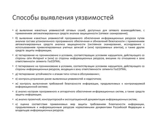 Способы	выявления	уязвимостей
• а) выявление известных уязвимостей сетевых служб, доступных для сетевого взаимодействия, с
применением автоматизированных средств анализа защищенности (сетевое сканирование);
• б) выявление известных уязвимостей программного обеспечения информационных ресурсов путем
анализа состава установленного программного обеспечения и обновлений безопасности с применением
автоматизированных средств анализа защищенности (системное сканирование, исследование с
использованием привилегированных учетных записей и (или) программных агентов), а также других
средств защиты информации;
• в) тестирование на проникновение в условиях, соответствующих условиям нарушителя, действующего со
стороны сети Интернет и (или) со стороны информационных ресурсов, внешних по отношению к зоне
ответственности сегмента ГосСОПКА;
• г) тестирование на проникновение в условиях, соответствующих условиям нарушителя, действующего со
стороны информационных ресурсов, входящих в зону ответственности сегмента ГосСОПКА;
• д) тестирование устойчивости к атакам типа «отказ в обслуживании»;
• е) контрольустранения ранее выявленных уязвимостей и недостатков;
• ж) контроль выполнения требований безопасности информации, предъявляемых к контролируемой
информационной системе;
• з) анализ настроек программного и аппаратного обеспечения информационных систем, а также средств
защиты информации;
• и) анализ проектной, конструкторской и эксплуатационной документации информационных систем;
• к) оценка соответствия применяемых мер защиты требованиям безопасности информации,
предъявляемым к информационным ресурсам нормативными документами Российской Федерации и
владельцев информационных ресурсов.
 