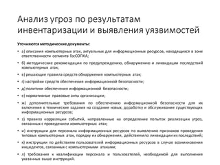 Анализ	угроз	по	результатам	
инвентаризации	и	выявления	уязвимостей
Уточняютсяметодическиедокументы:
• а) описания компьютерных атак, актуальных для информационных ресурсов, находящихся в зоне
ответственности сегмента ГосСОПКА;
• б) методические рекомендации по предупреждению, обнаружению и ликвидации последствий
компьютерных атак;
• в) решающие правила средств обнаружения компьютерных атак;
• г) настройки средств обеспечения информационной безопасности;
• д) политики обеспечения информационной безопасности;
• е) нормативные правовые акты организации;
• ж) дополнительные требования по обеспечению информационной безопасности для их
включения в технические задания на создание новых, доработку и обслуживание существующих
информационных ресурсов;
• з) правила корреляции событий, направленные на определение попыток реализации угроз,
связанных с проведением компьютерных атак;
• и) инструкции для персонала информационных ресурсов по выявлению признаков проведения
типовых компьютерных атак, порядку их обнаружения, действиямпо ликвидации ихпоследствий;
• к) инструкции по действиям пользователей информационных ресурсов в случае возникновения
инцидентов, связанных с компьютерными атаками;
• л) требования к квалификации персонала и пользователей, необходимой для выполнения
указанных выше инструкций.
 