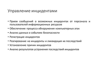 Управление	инцидентами
• Прием сообщений о возможных инцидентах от персонала и
пользователей информационных ресурсов
• Обеспечение процесса обнаружения компьютерных атак
• Анализ данных о событиях безопасности
• Регистрация инцидентов
• Реагирование на инциденты и ликвидация их последствий
• Установление причин инцидентов
• Анализ результатов устранения последствий инцидентов
 