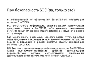 Про	безопасность	SOC (да,	только	это)
6. Рекомендации по обеспечению безопасности информации
сегмента ГосСОПКА
6.1. Безопасность информации, обрабатываемой техническими
средствами сегмента ГосСОПКА, обеспечивается персоналом
сегмента ГосСОПКА на всех стадиях (этапах) ее создания и в ходе
эксплуатации.
6.2. Безопасность информации обеспечивается путем принятия
организационных и технических (программно-технических) мер по
защите информации в рамках системы защиты информации
сегмента ГосСОПКА.
6.3. Система и средства защиты информации сегмента ГосСОПКА, а
также программно-технические средства автоматизации
взаимодействия должны соответствовать требованиям
действующего законодательства Российской Федерации.
 