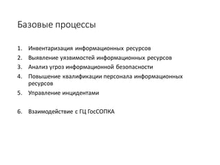 Базовые	процессы
1. Инвентаризация	информационных	 ресурсов
2. Выявление	уязвимостей	информационных	ресурсов
3. Анализ	угроз	информационной	безопасности
4. Повышение	квалификации	персонала	информационных	
ресурсов
5. Управление	инцидентами
6. Взаимодействие	с	ГЦ	ГосСОПКА
 