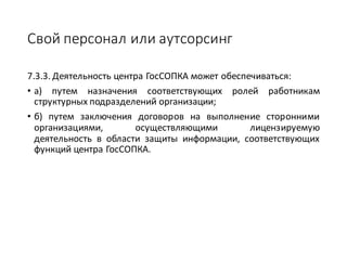 Свой	персонал	или	аутсорсинг
7.3.3. Деятельность центра ГосСОПКА может обеспечиваться:
• а) путем назначения соответствующих ролей работникам
структурных подразделений организации;
• б) путем заключения договоров на выполнение сторонними
организациями, осуществляющими лицензируемую
деятельность в области защиты информации, соответствующих
функций центра ГосСОПКА.
 