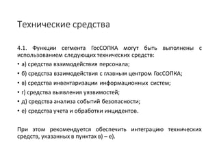 Технические	средства
4.1. Функции сегмента ГосСОПКА могут быть выполнены с
использованием следующих технических средств:
• а) средства взаимодействия персонала;
• б) средства взаимодействия с главным центром ГосСОПКА;
• в) средства инвентаризации информационных систем;
• г) средства выявления уязвимостей;
• д) средства анализа событий безопасности;
• е) средства учета и обработки инцидентов.
При этом рекомендуется обеспечить интеграцию технических
средств, указанных в пунктах в) – е).
 