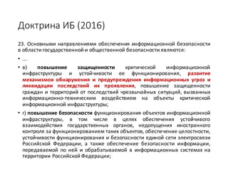 Доктрина	ИБ	(2016)
23. Основными направлениями обеспечения информационной безопасности
в области государственной и общественной безопасности являются:
• ...
• в) повышение защищенности критической информационной
инфраструктуры и устойчивости ее функционирования, развитие
механизмов обнаружения и предупреждения информационных угроз и
ликвидации последствий их проявления, повышение защищенности
граждан и территорий от последствий чрезвычайных ситуаций, вызванных
информационно-техническим воздействием на объекты критической
информационной инфраструктуры;
• г) повышение безопасности функционирования объектов информационной
инфраструктуры, в том числе в целях обеспечения устойчивого
взаимодействия государственных органов, недопущения иностранного
контроля за функционированием таких объектов, обеспечение целостности,
устойчивости функционирования и безопасности единой сети электросвязи
Российской Федерации, а также обеспечение безопасности информации,
передаваемой по ней и обрабатываемой в информационных системах на
территории Российской Федерации;
 