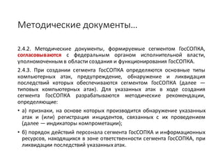Методические	документы…
2.4.2. Методические документы, формируемые сегментом ГосСОПКА,
согласовываются с федеральным органом исполнительной власти,
уполномоченным в области создания и функционирования ГосСОПКА.
2.4.3. При создании сегмента ГосСОПКА определяются основные типы
компьютерных атак, предупреждение, обнаружение и ликвидация
последствий которых обеспечиваются сегментом ГосСОПКА (далее —
типовых компьютерных атак). Для указанных атак в ходе создания
сегмента ГосСОПКА разрабатываются методические рекомендации,
определяющие:
• а) признаки, на основе которых производится обнаружение указанных
атак и (или) регистрация инцидентов, связанных с их проведением
(далее — индикаторы компрометации);
• б) порядок действий персонала сегмента ГосСОПКА и информационных
ресурсов, находящихся в зоне ответственности сегмента ГосСОПКА, при
ликвидации последствий указанныхатак.
 