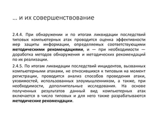 … и	их	совершенствование
2.4.4. При обнаружении и по итогам ликвидации последствий
типовых компьютерных атак проводится оценка эффективности
мер защиты информации, определяемых соответствующими
методическими рекомендациями, и — при необходимости —
доработка методов обнаружения и методических рекомендаций
по их реализации.
2.4.5. По итогам ликвидации последствий инцидентов, вызванных
компьютерными атаками, не относившихся к типовым на момент
регистрации, проводится анализ способов проведения атаки,
уязвимостей, использованных злоумышленником, а также, при
необходимости, дополнительные исследования. На основе
полученных результатов данный вид компьютерных атак
включается в число типовых и для него также разрабатываются
методические рекомендации.
 