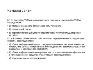 Каналы	связи
8.1.3.	Центр	ГосСОПКА	взаимодействует	с	главным	центром	ГосСОПКА	
посредством:	
• а)	постоянного	канала	связи	через	сеть	Интернет;
• б)	телефонной	связи;
• в)	периодического	документооборота	через	почту	(фельдъегерскую	
службу).
8.1.4.В	рамках	обмена	через	сеть	Интернет	поддерживаются	следующие	
способы	взаимодействия:
• а)	обмен	информацией	через	специализированные	системы,	такие	как	
портал,	или	автоматизированный	обмен	данными	автоматизированных	
подсистем	и	компонентов	ГосСОПКА;	
• б)	обмен	информацией	и	получение	доступа	к	справочной	информации	
с	использованием	средств	автоматизации	взаимодействия;	
• в)	переписка	по	электронной	почте.	
 