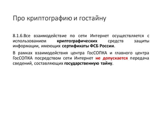 Про	криптографию	и	гостайну
8.1.6.Все взаимодействие по сети Интернет осуществляется с
использованием криптографических средств защиты
информации, имеющих сертификаты ФСБ России.
В рамках взаимодействия центра ГосСОПКА и главного центра
ГосСОПКА посредством сети Интернет не допускается передача
сведений, составляющих государственную тайну.
 