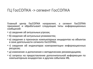 ГЦ	ГосСОПКА	->	сегмент	ГосСОПКА
Главный центр ГосСОПКА направляет, а сегмент ГосСОПКА
принимает и обрабатывает следующие типы информационных
сообщений:
• а) сведения об актуальных угрозах;
• б) сведения об актуальных уязвимостях;
• в) сведения о признаках компьютерных инцидентов на объектах
в зоне деятельности сегмента ГосСОПКА;
• г) сведения об индикаторах компрометации информационных
ресурсов;
• д) изменения и дополнения к методическим рекомендациям;
• е) запросы на предоставление дополнительной информации по
компьютерным инцидентам и другим событиям ИБ.
 