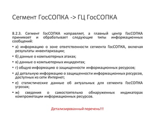 Сегмент	ГосСОПКА	->	ГЦ	ГосСОПКА
8.2.3. Сегмент ГосСОПКА направляет, а главный центр ГосСОПКА
принимает и обрабатывает следующие типы информационных
сообщений:
• а) информацию о зоне ответственности сегмента ГосСОПКА, включая
результаты инвентаризации;
• б) данные о компьютерных атаках;
• в) данные о компьютерных инцидентах;
• г) общую информацию о защищенности информационных ресурсов;
• д) детальную информацию о защищенности информационных ресурсов,
доступных из сети Интернет;
• е) статистические данные об актуальных для сегмента ГосСОПКА
угрозах;
• ж) сведения о самостоятельно обнаруженных индикаторах
компрометации информационных ресурсов.
Детализированный	перечень!!!
 