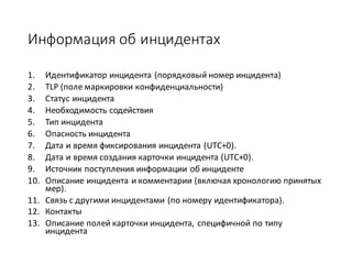 Информация об	инцидентах
1. Идентификатор	инцидента	(порядковый	номер	инцидента)	
2. TLP	(поле	маркировки	конфиденциальности)
3. Статус	инцидента	
4. Необходимость	содействия	
5. Тип	инцидента	
6. Опасность	инцидента
7. Дата	и	время	фиксирования	инцидента	(UTC+0).
8. Дата	и	время	создания	карточки	инцидента	(UTC+0).
9. Источник	поступления	информации	об	инциденте	
10. Описание	инцидента	и	комментарии	(включая	хронологию	принятых	
мер).
11. Связь	с	другими	инцидентами	(по	номеру	идентификатора).
12. Контакты
13. Описание	полей	карточки	инцидента,	специфичной	по	типу	
инцидента	
 